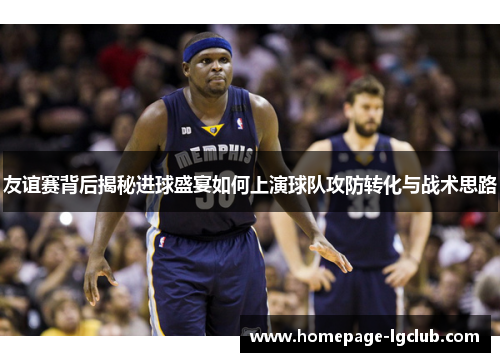 友谊赛背后揭秘进球盛宴如何上演球队攻防转化与战术思路