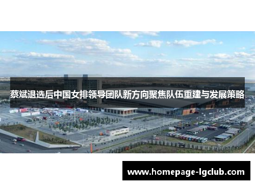 蔡斌退选后中国女排领导团队新方向聚焦队伍重建与发展策略